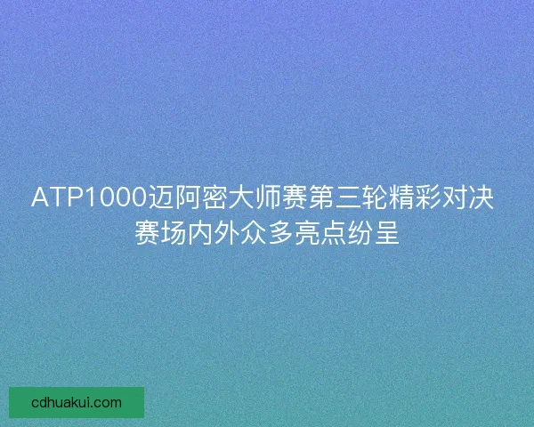 ATP1000迈阿密大师赛第三轮精彩对决 赛场内外众多亮点纷呈