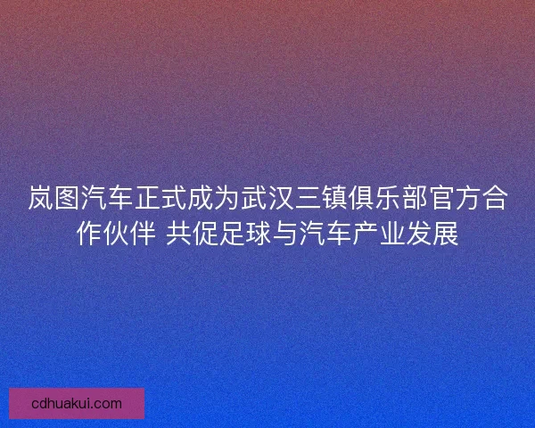 岚图汽车正式成为武汉三镇俱乐部官方合作伙伴 共促足球与汽车产业发展
