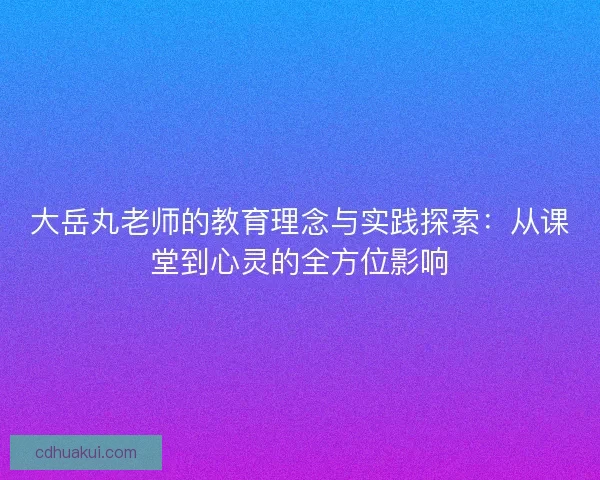 大岳丸老师的教育理念与实践探索：从课堂到心灵的全方位影响