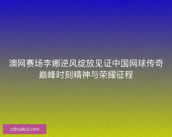 澳网赛场李娜逆风绽放见证中国网球传奇巅峰时刻精神与荣耀征程