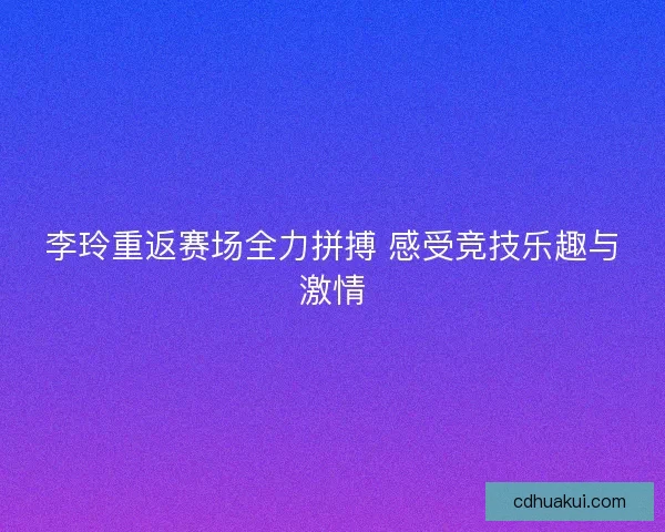 李玲重返赛场全力拼搏 感受竞技乐趣与激情