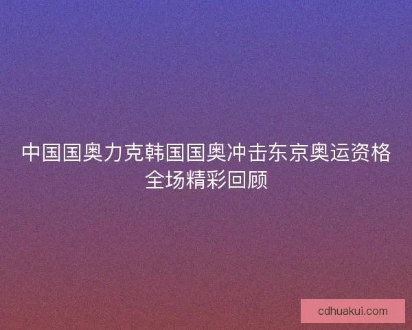 中国国奥力克韩国国奥冲击东京奥运资格全场精彩回顾