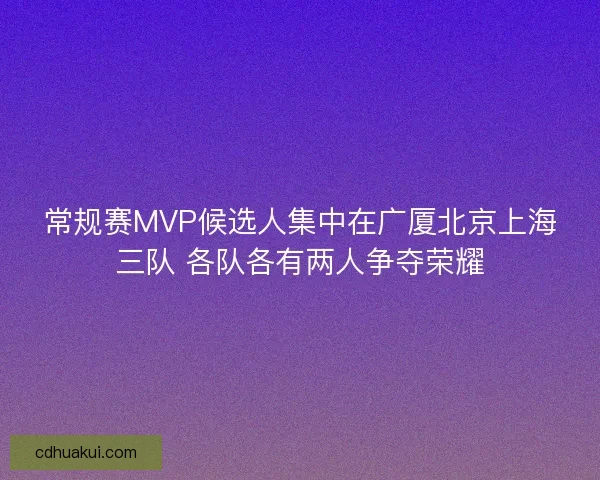常规赛MVP候选人集中在广厦北京上海三队 各队各有两人争夺荣耀