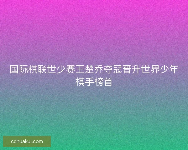 国际棋联世少赛王楚乔夺冠晋升世界少年棋手榜首