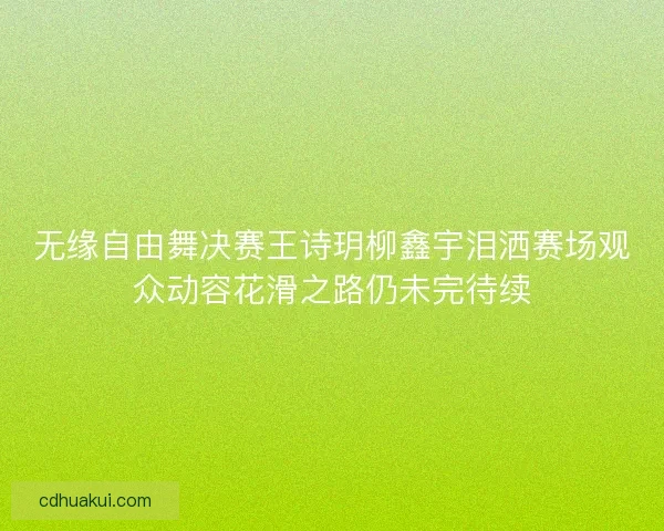 无缘自由舞决赛王诗玥柳鑫宇泪洒赛场观众动容花滑之路仍未完待续