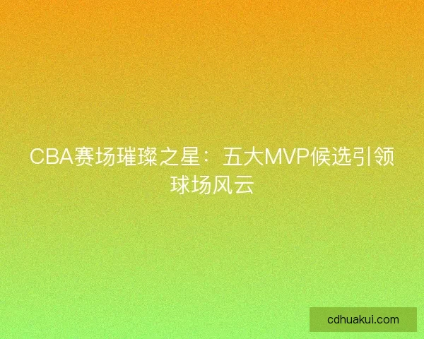 CBA赛场璀璨之星：五大MVP候选引领球场风云