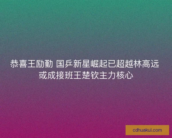 恭喜王励勤 国乒新星崛起已超越林高远 或成接班王楚钦主力核心