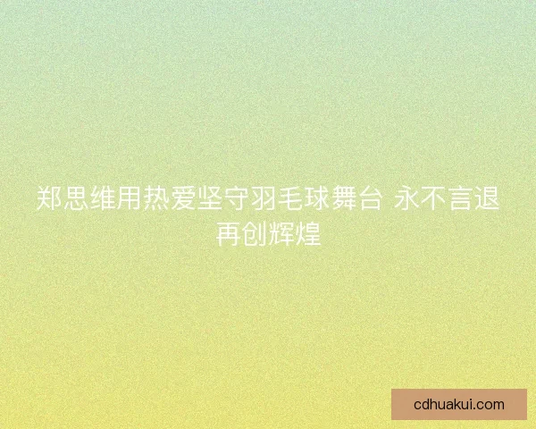 郑思维用热爱坚守羽毛球舞台 永不言退再创辉煌