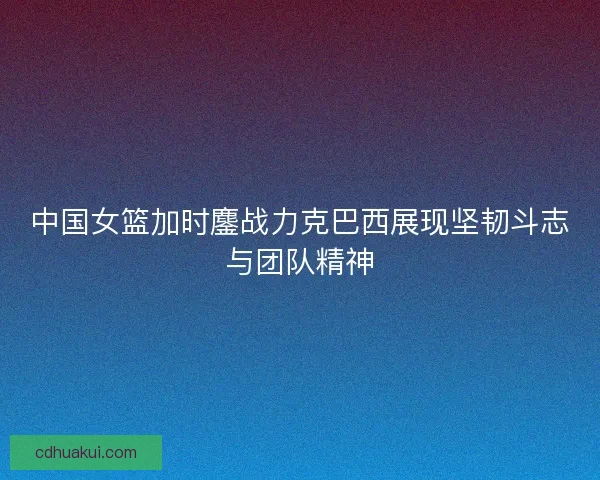 中国女篮加时鏖战力克巴西展现坚韧斗志与团队精神