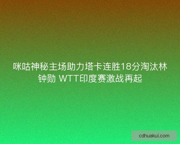 咪咕神秘主场助力塔卡连胜18分淘汰林钟勋 WTT印度赛激战再起
