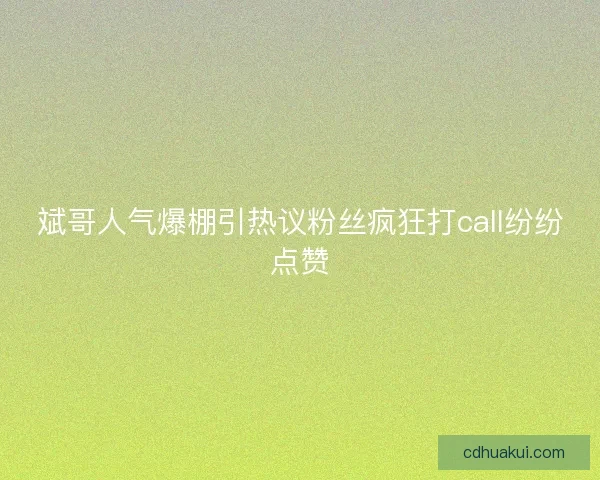 斌哥人气爆棚引热议粉丝疯狂打call纷纷点赞
