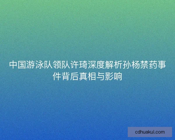中国游泳队领队许琦深度解析孙杨禁药事件背后真相与影响