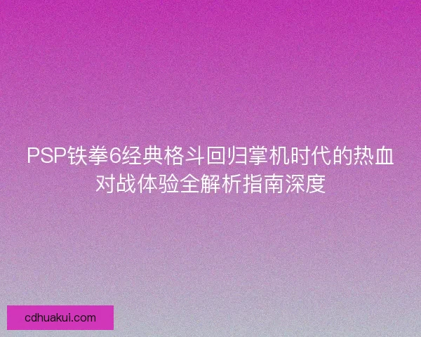 PSP铁拳6经典格斗回归掌机时代的热血对战体验全解析指南深度 PSP铁拳6经典格斗回归掌机时代的热血对战体验全解析指南深度