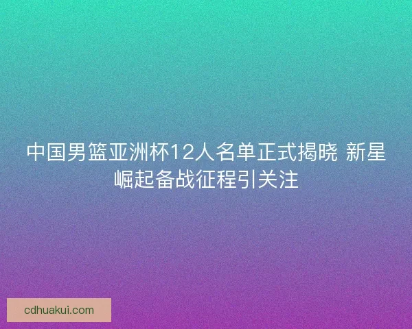 中国男篮亚洲杯12人名单正式揭晓 新星崛起备战征程引关注