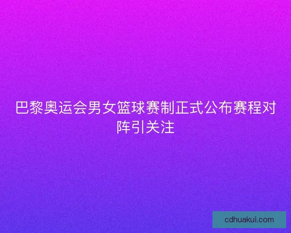 巴黎奥运会男女篮球赛制正式公布赛程对阵引关注