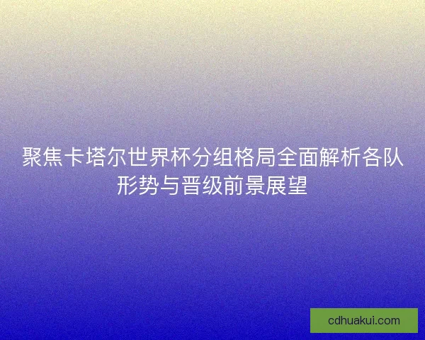 聚焦卡塔尔世界杯分组格局全面解析各队形势与晋级前景展望