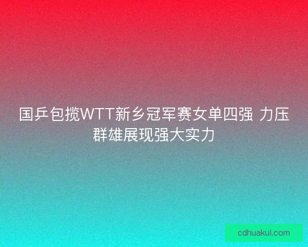 国乒包揽WTT新乡冠军赛女单四强 力压群雄展现强大实力