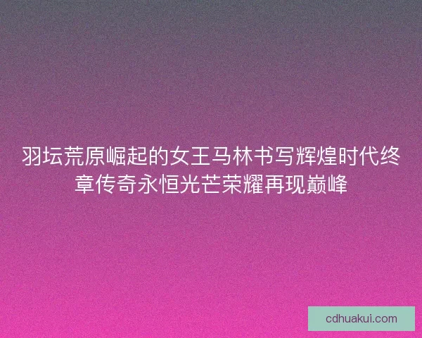 羽坛荒原崛起的女王马林书写辉煌时代终章传奇永恒光芒荣耀再现巅峰 羽坛荒原崛起的女王马林书写辉煌时代终章传奇永恒光芒荣耀再现巅峰