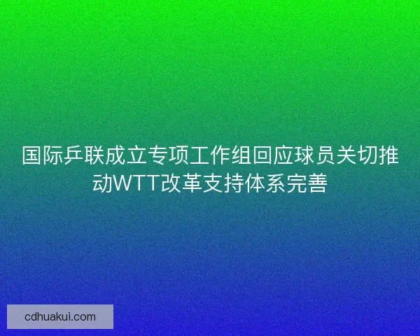 国际乒联成立专项工作组回应球员关切推动WTT改革支持体系完善