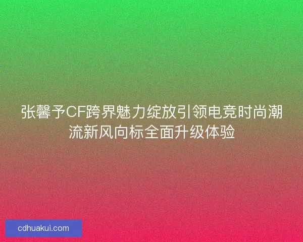 张馨予CF跨界魅力绽放引领电竞时尚潮流新风向标全面升级体验