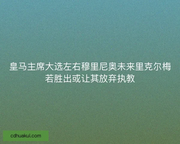 皇马主席大选左右穆里尼奥未来里克尔梅若胜出或让其放弃执教