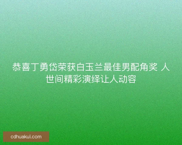 恭喜丁勇岱荣获白玉兰最佳男配角奖 人世间精彩演绎让人动容