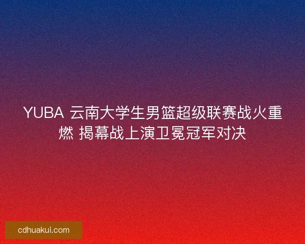 YUBA 云南大学生男篮超级联赛战火重燃 揭幕战上演卫冕冠军对决