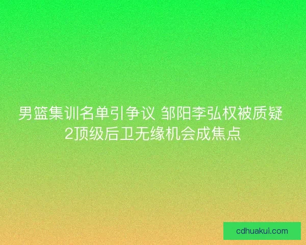 男篮集训名单引争议 邹阳李弘权被质疑 2顶级后卫无缘机会成焦点